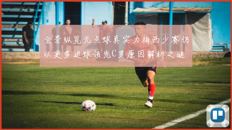 全景纵览无点球真实力梅西少赛仍以更多进球领先C罗原因解析之谜